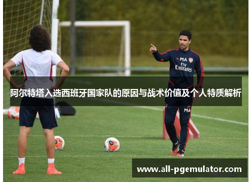 阿尔特塔入选西班牙国家队的原因与战术价值及个人特质解析 阿尔特塔入选西班牙国家队的原因与战术价值及个人特质解析