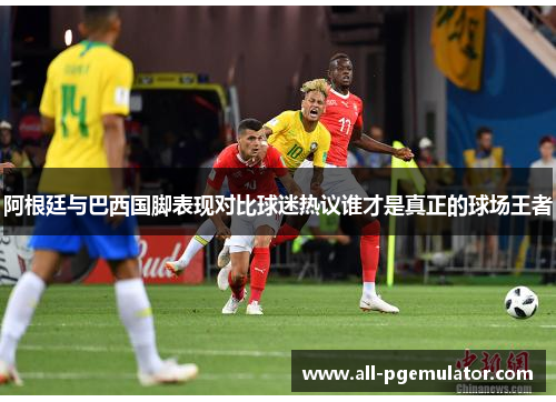 阿根廷与巴西国脚表现对比球迷热议谁才是真正的球场王者 阿根廷与巴西国脚表现对比球迷热议谁才是真正的球场王者