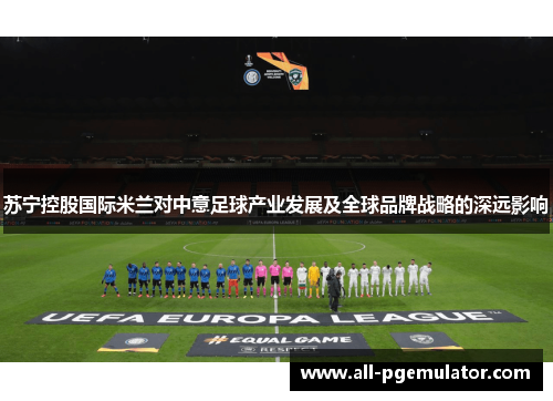 苏宁控股国际米兰对中意足球产业发展及全球品牌战略的深远影响 苏宁控股国际米兰对中意足球产业发展及全球品牌战略的深远影响